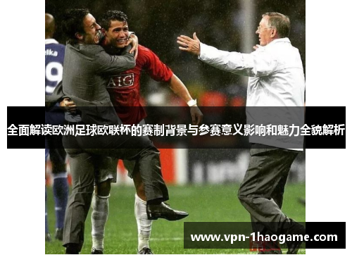 全面解读欧洲足球欧联杯的赛制背景与参赛意义影响和魅力全貌解析