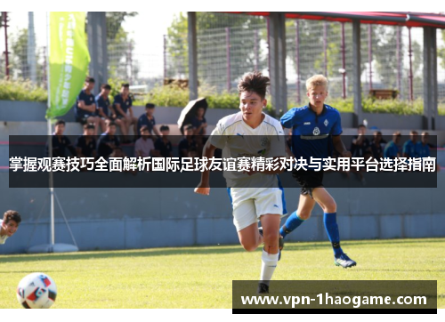 掌握观赛技巧全面解析国际足球友谊赛精彩对决与实用平台选择指南 掌握观赛技巧全面解析国际足球友谊赛精彩对决与实用平台选择指南