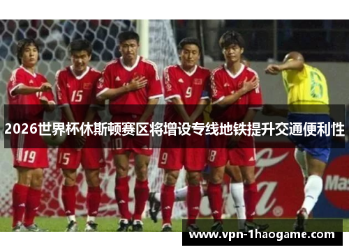 2026世界杯休斯顿赛区将增设专线地铁提升交通便利性 2026世界杯休斯顿赛区将增设专线地铁提升交通便利性