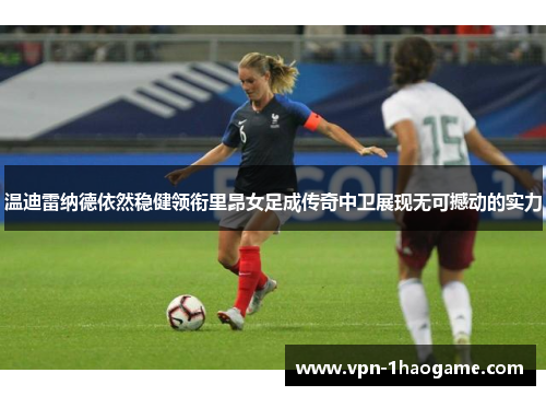 温迪雷纳德依然稳健领衔里昂女足成传奇中卫展现无可撼动的实力