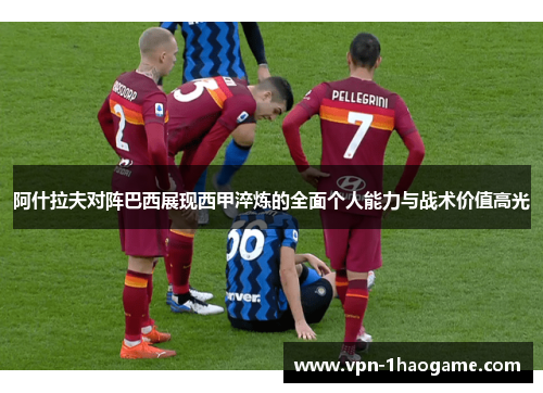 阿什拉夫对阵巴西展现西甲淬炼的全面个人能力与战术价值高光