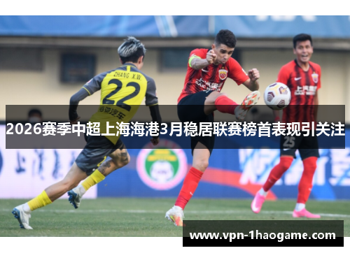 2026赛季中超上海海港3月稳居联赛榜首表现引关注